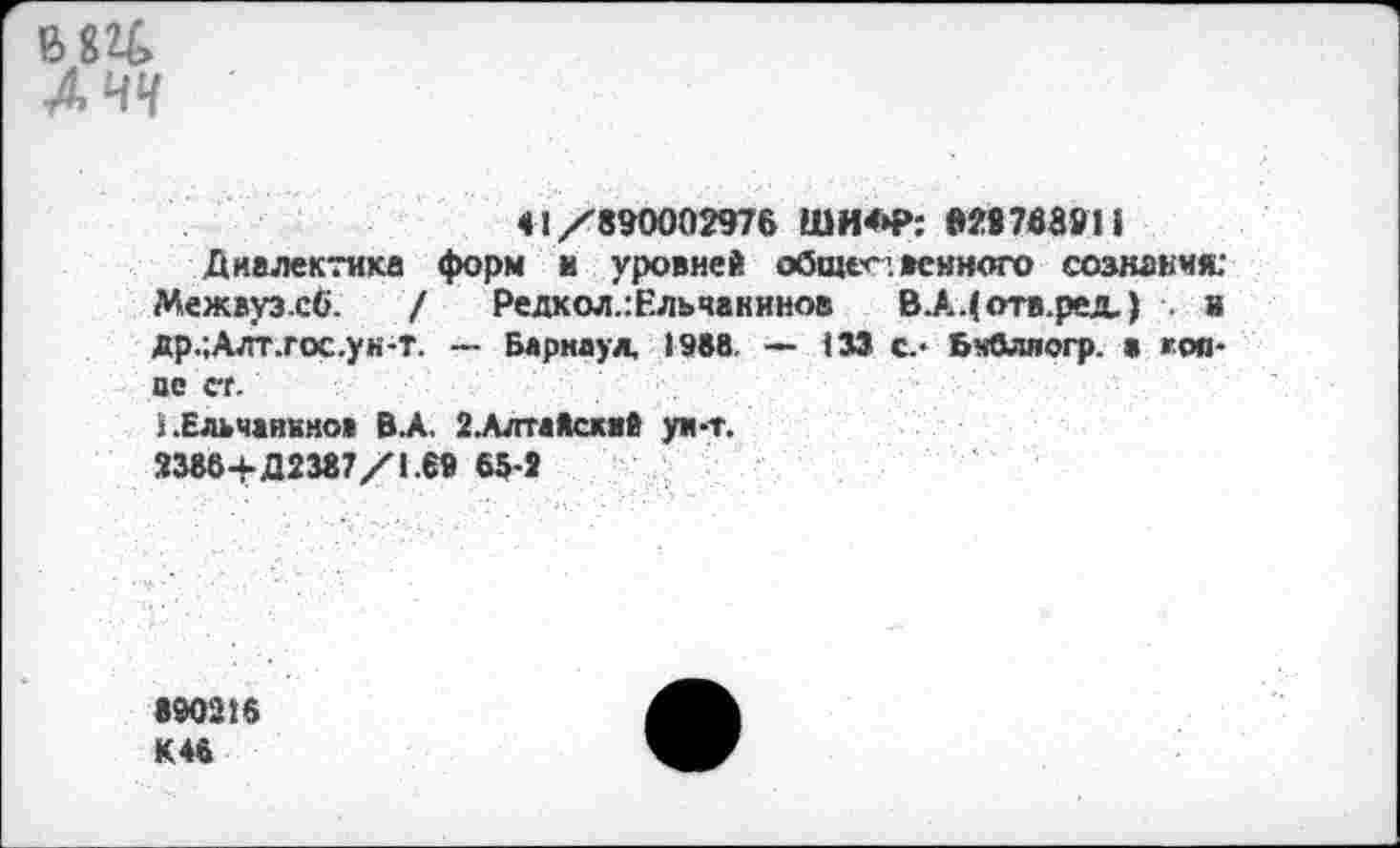 ﻿В л
<1/890002976 ШИ<Н>: »29768911
Диалектика форм и уровней общественного сознания: Межвуз.сб. / Редкол.:Ельчанинов В.А.(отв.рех) я др.;Алг.гос.ун-т. — Барнаул, 1988. — 133 с.- БчОляогр. а жоя-нс ст.
1 .Ельчанино» ВЛ. 2.АлтаЯск«й ун-т.
3386+Д2387/1.69 65-3
890216 К 46